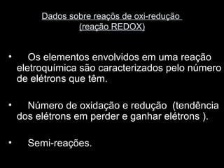 Dados sobre reaçõs de oxi-redução
(reação REDOX)
• Os elementos envolvidos em uma reação
eletroquímica são caracterizados pelo número
de elétrons que têm.
• Número de oxidação e redução (tendência
dos elétrons em perder e ganhar elétrons ).
• Semi-reações.
 