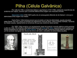 Pilha (Célula Galvânica)
Por volta de 1780, o anatomista italiano Luigi Galvani (1737-1798), realizando experiências de
anatomia com sapos, concluiu que a corrente elétrica tinha origem nos músculos animais.
Alessandro Volta (1745-1827) partiu de um pressuposto diferente do de Galvani: o de que a
eletricidade tinha origem nos metais.
Como físico, Volta tentava provar que só existia um tipo de eletricidade, aquela estudada
pelas físicos. Por isso, trocou os tecidos de organismos vivos por ferro, cobre e tecido molhado. Variando
os metais usados, rapidamente se convenceu de que seu raciocínio fazia sentido.
Em 1800, Volta construiu um equipamento capaz de produzir corrente elétrica continuamente:
a pilha de Volta. Ele empilhou alternadamente discos de zinco e de cobre, separando-os por pedaços de
tecido embebidos em solução de ácido sulfúrico. A pilha de Volta, produzia energia elétrica sempre que
um fio condutor era ligado aos discos de zinco e de cobre, colocados na extremidade da pilha.
 