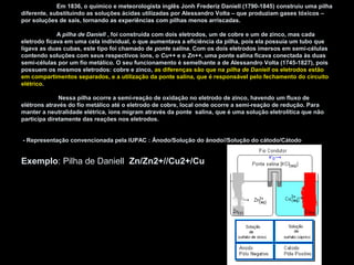 Em 1836, o químico e meteorologista inglês Jonh Frederiz Daniell (1790-1845) construiu uma pilha
diferente, substituindo as soluções ácidas utilizadas por Alessandro Volta – que produziam gases tóxicos –
por soluções de sais, tornando as experiências com pilhas menos arriscadas.
A pilha de Daniell , foi construída com dois eletrodos, um de cobre e um de zinco, mas cada
eletrodo ficava em uma cela individual, o que aumentava a eficiência da pilha, pois ela possuía um tubo que
ligava as duas cubas, este tipo foi chamado de ponte salina. Com os dois eletrodos imersos em semi-células
contendo soluções com seus respectivos íons, o Cu++ e o Zn++, uma ponte salina ficava conectada às duas
semi-células por um fio metálico. O seu funcionamento é semelhante a de Alessandro Volta (1745-1827), pois
possuem os mesmos eletrodos: cobre e zinco, as diferenças são que na pilha de Daniell os eletrodos estão
em compartimentos separados, e a utilização da ponte salina, que é responsável pelo fechamento do circuito
elétrico.
Nessa pilha ocorre a semi-reação de oxidação no eletrodo de zinco, havendo um fluxo de
elétrons através do fio metálico até o eletrodo de cobre, local onde ocorre a semi-reação de redução. Para
manter a neutralidade elétrica, íons migram através da ponte salina, que é uma solução eletrolítica que não
participa diretamente das reações nos eletrodos.
- Representação convencionada pela IUPAC : Ânodo/Solução do ânodo//Solução do cátodo/Cátodo
Exemplo: Pilha de Daniell Zn/Zn2+//Cu2+/Cu
 
