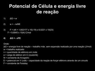 Potencial de Célula e energia livre
de reação
1) ΔG = w
2) w = - neNE
3) F = eN = 1,602177 x 10(-19) x 6,0221 x 10(23)
F = 9,6845 x 10(4) C/mol
4) ΔG = - nFE
Onde:
ΔG = energia livre de reação – trabalho máx. sem expansão realizado por uma reação (J/mol)
w = trabalho realizado
n = quantidade de elétrons em mols
e = carga do elétron em C (coulomb)
N = constante de Avogadro
E = potencial em V (volt) – capacidade da reação de forçar elétrons através de um circuito
F = constante de Faraday
 