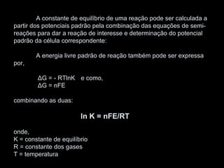 A constante de equilíbrio de uma reação pode ser calculada a
partir dos potenciais padrão pela combinação das equações de semi-
reações para dar a reação de interesse e determinação do potencial
padrão da célula correspondente:
A energia livre padrão de reação também pode ser expressa
por,
ΔG = - RTlnK e como,
ΔG = nFE
combinando as duas:
ln K = nFE/RT
onde,
K = constante de equilíbrio
R = constante dos gases
T = temperatura
 