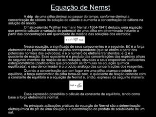 Equação de Nernst
A ddp de uma pilha diminui ao passar do tempo, conforme diminui a
concentração de cátions da solução do cátodo e aumenta a concentração de cátions na
solução do ânodo.
O físico-alemão Walther Hermann Nernst (1864-1941) deduziu uma equação
que permite calcular a variação do potencial de uma pilha em determinado instante a
partir das concentrações em quantidade de matéria das soluções dos eletrodos:
Nessa equação, o significado de seus componentes é o seguinte: E0 é a força
eletromotriz ou potencial normal da pilha correspondente (que se obtém a partir dos
potenciais normais dos eletrodos); n é o número de elétrons transferidos; e Q é o
quociente de reação. Esse quociente é o produto das concentrações das espécies ativas
do segundo membro da reação de oxi-redução, elevadas a seus respectivos coeficientes
estequiométricos (coeficientes que precedem as fórmulas na equação química
equilibrada), e seu denominador é o produto análogo das concentrações dos reagentes.
Quando a concentração que tem lugar em uma pilha alcança o estado de
equilíbrio, a força eletromotriz da pilha torna-se zero, o quociente de reação coincide com
a constante de equilíbrio e a equação de Nernst é, então, expressa da seguinte maneira:
Essa expressão possibilita o cálculo da constante de equilíbrio, tendo como
base a força eletromotriz normal.
As principais aplicações práticas da equação de Nernst são a determinação
eletroquímica do pH de uma solução e a determinação do produto de solubilidade de um
sal.
 