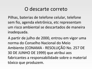 O descarte correto
Pilhas, baterias de telefone celular, telefone
sem fio, agenda eletrônica, etc representam
um risco ambiental se descartados de maneira
inadequada.
A partir de julho de 2000, entrou em vigor uma
norma do Conselho Nacional do Meio
Ambiente (CONAMA - RESOLUÇÃO No. 257 DE
30 DE JUNHO DE 1999) que atribui aos
fabricantes a responsabilidade sobre o material
tóxico que produzem.
 