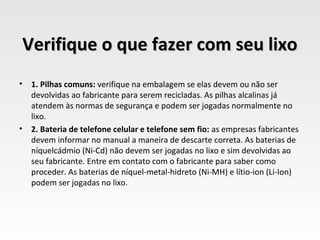 Verifique o que fazer com seu lixo
•   1. Pilhas comuns: verifique na embalagem se elas devem ou não ser
    devolvidas ao fabricante para serem recicladas. As pilhas alcalinas já
    atendem às normas de segurança e podem ser jogadas normalmente no
    lixo.
•   2. Bateria de telefone celular e telefone sem fio: as empresas fabricantes
    devem informar no manual a maneira de descarte correta. As baterias de
    níquelcádmio (Ni-Cd) não devem ser jogadas no lixo e sim devolvidas ao
    seu fabricante. Entre em contato com o fabricante para saber como
    proceder. As baterias de níquel-metal-hidreto (Ni-MH) e lítio-ion (Li-Ion)
    podem ser jogadas no lixo.
 