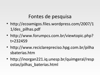 Fontes de pesquisa
• http://ecoamigos.files.wordpress.com/2007/1
  1/des_pilhas.pdf
• http://www.forumpcs.com.br/viewtopic.php?
  t=232459
• http://www.reciclarepreciso.hpg.com.br/pilha
  sbaterias.htm
• http://inorgan221.iq.unesp.br/quimgeral/resp
  ostas/pilhas_baterias.html
 