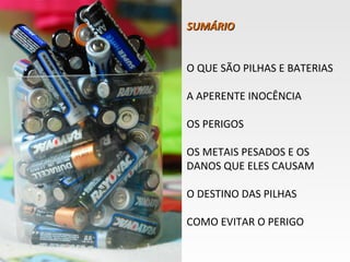 SUMÁRIO


O QUE SÃO PILHAS E BATERIAS

A APERENTE INOCÊNCIA

OS PERIGOS

OS METAIS PESADOS E OS
DANOS QUE ELES CAUSAM

O DESTINO DAS PILHAS

COMO EVITAR O PERIGO
 