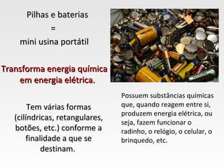 Pilhas e baterias
            =
    mini usina portátil

Transforma energia química
    em energia elétrica.
                                 Possuem substâncias químicas
        Tem várias formas        que, quando reagem entre si,
                                 produzem energia elétrica, ou
   (cilíndricas, retangulares,
                                 seja, fazem funcionar o
   botões, etc.) conforme a      radinho, o relógio, o celular, o
       finalidade a que se       brinquedo, etc.
            destinam.
 