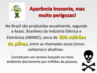 Aparência inocente, mas
                 muito perigosas!
No Brasil são produzidas anualmente, segundo
   a Assoc. Brasileira da Indústria Elétrica e
Eletrônica (ABINEE), cerca de 800 milhões
 de pilhas, entre as chamadas secas (zinco-
             carbono) e alcalinas.
  Constituem um veneno lançado no meio
ambiente diariamente por milhões de pessoas.
 