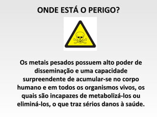 ONDE ESTÁ O PERIGO?




 Os metais pesados possuem alto poder de
      disseminação e uma capacidade
  surpreendente de acumular-se no corpo
humano e em todos os organismos vivos, os
  quais são incapazes de metabolizá-los ou
eliminá-los, o que traz sérios danos à saúde.
 