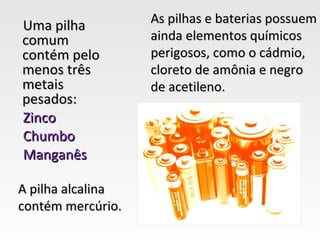 As pilhas e baterias possuem
Uma pilha
comum              ainda elementos químicos
contém pelo        perigosos, como o cádmio,
menos três         cloreto de amônia e negro
metais             de acetileno.
pesados:
Zinco
Chumbo
Manganês

A pilha alcalina
contém mercúrio.
 