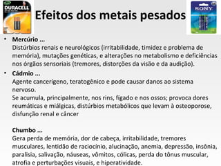 Efeitos dos metais pesados
• Mercúrio ...
  Distúrbios renais e neurológicos (irritabilidade, timidez e problema de
  memória), mutações genéticas, e alterações no metabolismo e deficiências
  nos órgãos sensoriais (tremores, distorções da visão e da audição).
• Cádmio ...
  Agente cancerígeno, teratogênico e pode causar danos ao sistema
  nervoso.
  Se acumula, principalmente, nos rins, fígado e nos ossos; provoca dores
  reumáticas e miálgicas, distúrbios metabólicos que levam à osteoporose,
  disfunção renal e câncer

  Chumbo ...
  Gera perda de memória, dor de cabeça, irritabilidade, tremores
  musculares, lentidão de raciocínio, alucinação, anemia, depressão, insônia,
  paralisia, salivação, náuseas, vômitos, cólicas, perda do tônus muscular,
  atrofia e perturbações visuais, e hiperatividade.
 