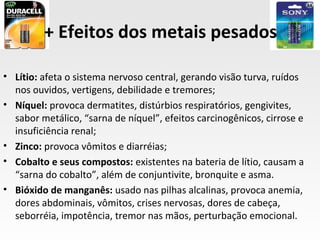 + Efeitos dos metais pesados

• Lítio: afeta o sistema nervoso central, gerando visão turva, ruídos
  nos ouvidos, vertigens, debilidade e tremores;
• Níquel: provoca dermatites, distúrbios respiratórios, gengivites,
  sabor metálico, “sarna de níquel”, efeitos carcinogênicos, cirrose e
  insuficiência renal;
• Zinco: provoca vômitos e diarréias;
• Cobalto e seus compostos: existentes na bateria de lítio, causam a
  “sarna do cobalto”, além de conjuntivite, bronquite e asma.
• Bióxido de manganês: usado nas pilhas alcalinas, provoca anemia,
  dores abdominais, vômitos, crises nervosas, dores de cabeça,
  seborréia, impotência, tremor nas mãos, perturbação emocional.
 