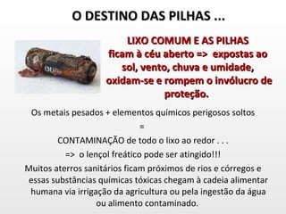 Os metais pesados + elementos químicos perigosos soltos =  CONTAMINAÇÃO de todo o lixo ao redor . . . =>  o lençol freático pode ser atingido!!! Muitos aterros sanitários ficam próximos de rios e córregos e essas substâncias químicas tóxicas chegam à cadeia alimentar humana via irrigação da agricultura ou pela ingestão da água ou alimento contaminado.  O DESTINO DAS PILHAS ... LIXO COMUM E AS PILHAS ficam à céu aberto =>  expostas ao sol, vento, chuva e umidade, oxidam-se e rompem o invólucro de proteção.  