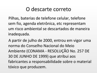 O descarte correto Pilhas, baterias de telefone celular, telefone sem fio, agenda eletrônica, etc representam um risco ambiental se descartados de maneira inadequada.  A partir de julho de 2000, entrou em vigor uma norma do Conselho Nacional do Meio Ambiente (CONAMA - RESOLUÇÃO No. 257 DE 30 DE JUNHO DE 1999) que atribui aos fabricantes a responsabilidade sobre o material tóxico que produzem. 