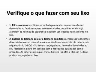Verifique o que fazer com seu lixo 1. Pilhas comuns:  verifique na embalagem se elas devem ou não ser devolvidas ao fabricante para serem recicladas. As pilhas alcalinas já atendem às normas de segurança e podem ser jogadas normalmente no lixo. 2. Bateria de telefone celular e telefone sem fio:  as empresas fabricantes devem informar no manual a maneira de descarte correta. As baterias de níquelcádmio (Ni-Cd) não devem ser jogadas no lixo e sim devolvidas ao seu fabricante. Entre em contato com o fabricante para saber como proceder. As baterias de níquel-metal-hidreto (Ni-MH) e lítio-ion (Li-Ion) podem ser jogadas no lixo. 