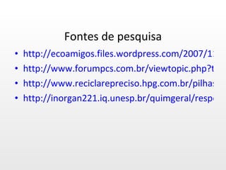Fontes de pesquisa http://ecoamigos.files.wordpress.com/2007/11/des_pilhas.pdf http://www.forumpcs.com.br/viewtopic.php?t=232459 http://www.reciclarepreciso.hpg.com.br/pilhasbaterias.htm http://inorgan221.iq.unesp.br/quimgeral/respostas/pilhas_baterias.html 