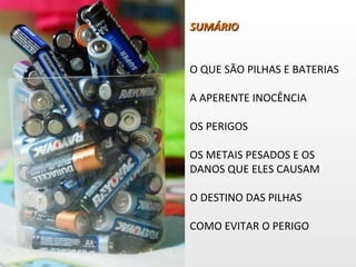 SUMÁRIO O QUE SÃO PILHAS E BATERIAS A APERENTE INOCÊNCIA OS PERIGOS OS METAIS PESADOS E OS DANOS QUE ELES CAUSAM O DESTINO DAS PILHAS COMO EVITAR O PERIGO 