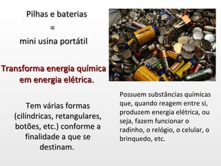 Pilhas e baterias  =  mini usina portátil Transforma energia química em energia elétrica.  Tem várias formas (cilíndricas, retangulares, botões, etc.) conforme a finalidade a que se destinam.  Possuem substâncias químicas que, quando reagem entre si, produzem energia elétrica, ou seja, fazem funcionar o radinho, o relógio, o celular, o brinquedo, etc. 