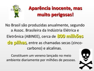 Aparência inocente, mas muito perigosas! No Brasil são produzidas anualmente, segundo a Assoc. Brasileira da Indústria Elétrica e Eletrônica (ABINEE), cerca de  800 milhões de pilhas , entre as chamadas secas (zinco-carbono) e alcalinas.  Constituem um veneno lançado no meio ambiente diariamente por milhões de pessoas. 