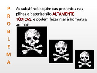 As substâncias químicas presentes nas pilhas e baterias são  ALTAMENTE TÓXICAS , e podem fazer mal à homens e animais.  