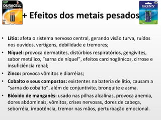 + Efeitos dos metais pesados Lítio:  afeta o sistema nervoso central, gerando visão turva, ruídos nos ouvidos, vertigens, debilidade e tremores; Níquel:  provoca dermatites, distúrbios respiratórios, gengivites, sabor metálico, “sarna de níquel”, efeitos carcinogênicos, cirrose e insuficiência renal; Zinco:  provoca vômitos e diarréias; Cobalto e seus compostos:  existentes na bateria de lítio, causam a “sarna do cobalto”, além de conjuntivite, bronquite e asma. Bióxido de manganês:  usado nas pilhas alcalinas, provoca anemia, dores abdominais, vômitos, crises nervosas, dores de cabeça, seborréia, impotência, tremor nas mãos, perturbação emocional. 