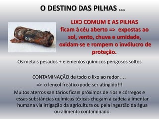 O DESTINO DAS PILHAS ...
                        LIXO COMUM E AS PILHAS
                    ficam à céu aberto => expostas ao
                       sol, vento, chuva e umidade,
                    oxidam-se e rompem o invólucro de
                                 proteção.
 Os metais pesados + elementos químicos perigosos soltos
                              =
        CONTAMINAÇÃO de todo o lixo ao redor . . .
          => o lençol freático pode ser atingido!!!
Muitos aterros sanitários ficam próximos de rios e córregos e
essas substâncias químicas tóxicas chegam à cadeia alimentar
 humana via irrigação da agricultura ou pela ingestão da água
                  ou alimento contaminado.
 