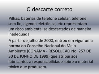 O descarte correto
Pilhas, baterias de telefone celular, telefone
sem fio, agenda eletrônica, etc representam
um risco ambiental se descartados de maneira
inadequada.
A partir de julho de 2000, entrou em vigor uma
norma do Conselho Nacional do Meio
Ambiente (CONAMA - RESOLUÇÃO No. 257 DE
30 DE JUNHO DE 1999) que atribui aos
fabricantes a responsabilidade sobre o material
tóxico que produzem.
 