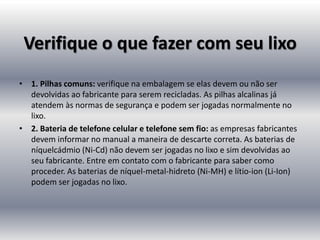 Verifique o que fazer com seu lixo
• 1. Pilhas comuns: verifique na embalagem se elas devem ou não ser
  devolvidas ao fabricante para serem recicladas. As pilhas alcalinas já
  atendem às normas de segurança e podem ser jogadas normalmente no
  lixo.
• 2. Bateria de telefone celular e telefone sem fio: as empresas fabricantes
  devem informar no manual a maneira de descarte correta. As baterias de
  níquelcádmio (Ni-Cd) não devem ser jogadas no lixo e sim devolvidas ao
  seu fabricante. Entre em contato com o fabricante para saber como
  proceder. As baterias de níquel-metal-hidreto (Ni-MH) e lítio-ion (Li-Ion)
  podem ser jogadas no lixo.
 