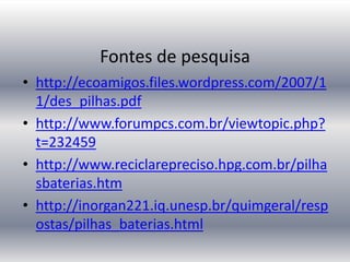 Fontes de pesquisa
• http://ecoamigos.files.wordpress.com/2007/1
  1/des_pilhas.pdf
• http://www.forumpcs.com.br/viewtopic.php?
  t=232459
• http://www.reciclarepreciso.hpg.com.br/pilha
  sbaterias.htm
• http://inorgan221.iq.unesp.br/quimgeral/resp
  ostas/pilhas_baterias.html
 