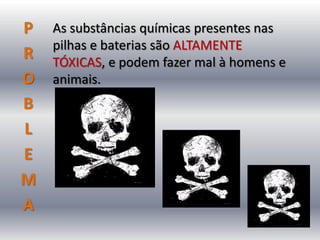 P   As substâncias químicas presentes nas
    pilhas e baterias são ALTAMENTE
R   TÓXICAS, e podem fazer mal à homens e
O   animais.
B
L
E
M
A
 
