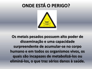 ONDE ESTÁ O PERIGO?




 Os metais pesados possuem alto poder de
      disseminação e uma capacidade
  surpreendente de acumular-se no corpo
humano e em todos os organismos vivos, os
  quais são incapazes de metabolizá-los ou
eliminá-los, o que traz sérios danos à saúde.
 