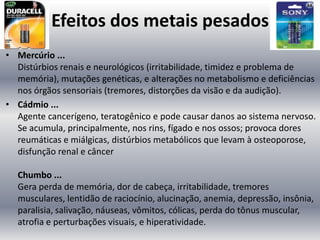 Efeitos dos metais pesados
• Mercúrio ...
  Distúrbios renais e neurológicos (irritabilidade, timidez e problema de
  memória), mutações genéticas, e alterações no metabolismo e deficiências
  nos órgãos sensoriais (tremores, distorções da visão e da audição).
• Cádmio ...
  Agente cancerígeno, teratogênico e pode causar danos ao sistema nervoso.
  Se acumula, principalmente, nos rins, fígado e nos ossos; provoca dores
  reumáticas e miálgicas, distúrbios metabólicos que levam à osteoporose,
  disfunção renal e câncer

  Chumbo ...
  Gera perda de memória, dor de cabeça, irritabilidade, tremores
  musculares, lentidão de raciocínio, alucinação, anemia, depressão, insônia,
  paralisia, salivação, náuseas, vômitos, cólicas, perda do tônus muscular,
  atrofia e perturbações visuais, e hiperatividade.
 