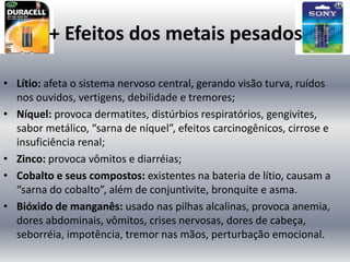 + Efeitos dos metais pesados

• Lítio: afeta o sistema nervoso central, gerando visão turva, ruídos
  nos ouvidos, vertigens, debilidade e tremores;
• Níquel: provoca dermatites, distúrbios respiratórios, gengivites,
  sabor metálico, “sarna de níquel”, efeitos carcinogênicos, cirrose e
  insuficiência renal;
• Zinco: provoca vômitos e diarréias;
• Cobalto e seus compostos: existentes na bateria de lítio, causam a
  “sarna do cobalto”, além de conjuntivite, bronquite e asma.
• Bióxido de manganês: usado nas pilhas alcalinas, provoca anemia,
  dores abdominais, vômitos, crises nervosas, dores de cabeça,
  seborréia, impotência, tremor nas mãos, perturbação emocional.
 