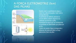 A FORÇA ELETROMOTRIZ (fem)
DAS PILHAS
• Quanto maior a quantidade de água, e
maior for a altura da queda, maior será a
energia liberada.
• A quantidade de elétrons através do
circuito elétrico externo depende dos
materiais que formam a pilha.
• Quantidade de água que cai corresponde
a quantidade de eletricidade que passa por
um fio.
• A altura da queda-d’água corresponde a
diferença de potencial (ddp) ou força
eletromotriz (fem) da pilha.
 