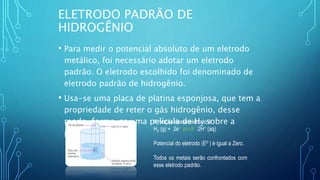 ELETRODO PADRÃO DE
HIDROGÊNIO
• Para medir o potencial absoluto de um eletrodo
metálico, foi necessário adotar um eletrodo
padrão. O eletrodo escolhido foi denominado de
eletrodo padrão de hidrogênio.
• Usa-se uma placa de platina esponjosa, que tem a
propriedade de reter o gás hidrogênio, desse
modo, forma-se uma película de H2 sobre a
platina;
A reação desse eletrodo é:
H2 (g) + 2e- 2H+ (aq)
Potencial do eletrodo (E0 ) é igual a Zero.
Todos os metais serão confrontados com
esse eletrodo padrão.
 