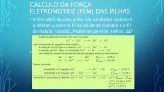 CALCULO DA FORÇA
ELETROMOTRIZ (FEM) DAS PILHAS
• A fem (ΔE0) de uma pilha, em condições-padrão é
a diferença entre o E0 do oxidante (catodo) e o E0
do redutor (anodo). Matematicamente, temos: ΔE0
= E0
Oxidante - E0
Redutor
• Exemplo: Cálculo da fem da pilha de Daniell em
condições-padrão
 