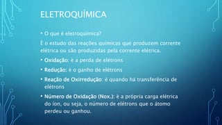 ELETROQUÍMICA
• O que é eletroquímica?
È o estudo das reações químicas que produzem corrente
elétrica ou são produzidas pela corrente elétrica.
• Oxidação: è a perda de elétrons
• Redução: è o ganho de elétrons
• Reação de Oxirredução: è quando há transferência de
elétrons
• Número de Oxidação (Nox.): è a própria carga elétrica
do íon, ou seja, o número de elétrons que o átomo
perdeu ou ganhou.
 