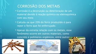 CORROSÃO DOS METAIS
• Corrosão é a destruição ou deterioração de um
material devido à reação química ou eletroquímica
com seu meio
• Calcula-se que 20% do ferro produzido é para
repor o ferro que foi enferrujado.
• Apesar da estreita relação com os metais, esse
fenômeno ocorre em outros materiais, como
concreto e polímeros orgânicos, entre outros.
 