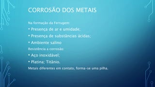 CORROSÃO DOS METAIS
Na formação da Ferrugem:
• Presença de ar e umidade;
• Presença de substâncias ácidas;
• Ambiente salino
Resistência a corrosão:
• Aço inoxidável;
• Platina; Titânio.
Metais diferentes em contato, forma-se uma pilha.
 