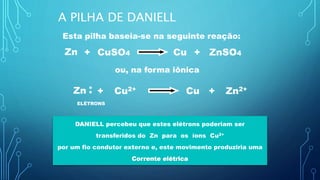 Esta pilha baseia-se na seguinte reação:
Zn + CuCuSO4 + ZnSO4
ou, na forma iônica
Zn + CuCu2+ + Zn2+
**
ELÉTRONS
DANIELL percebeu que estes elétrons poderiam ser
transferidos do Zn para os íons Cu2+
por um fio condutor externo e, este movimento produziria uma
Corrente elétrica
A PILHA DE DANIELL
 
