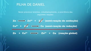 Zn 2 e –+Zn2+ (semi-reação de oxidação)
CuCu2+ + 2 e – (semi-reação de redução)
Cu2+Zn + Zn2+ Cu+ (reação global)
PILHA DE DANIEL
Neste processo teremos, simultaneamente, a ocorrência das
seguintes reações:
 