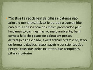  “No Brasil a reciclagem de pilhas e baterias não
atinge o número satisfatório porque o consumidor
não tem a consciência dos males provocados pelo
lançamento das mesmas no meio ambiente, bem
como a falta de postos de coleta em pontos
estratégicos da cidade, e este trabalho tem o objetivo
de formar cidadãos responsáveis e conscientes dos
perigos causados pelos materiais que compõe as
pilhas e baterias
 