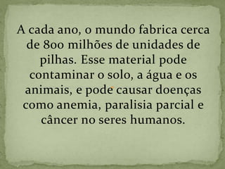 A cada ano, o mundo fabrica cerca
de 800 milhões de unidades de
pilhas. Esse material pode
contaminar o solo, a água e os
animais, e pode causar doenças
como anemia, paralisia parcial e
câncer no seres humanos.
 