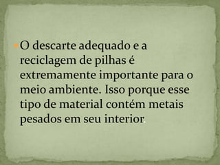O descarte adequado e a
reciclagem de pilhas é
extremamente importante para o
meio ambiente. Isso porque esse
tipo de material contém metais
pesados em seu interior.
 