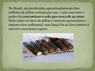  No Brasil, são produzidas aproximadamente 800
milhões de pilhas comuns por ano. Cada uma tem o
poder de contaminar o solo por cerca de 50 anos.
Nem todos os tipos de pilhas e baterias apresentam o
mesmo risco ambiental, mas lançá-las ao lixo comum é
um erro recorrente e grave.
 