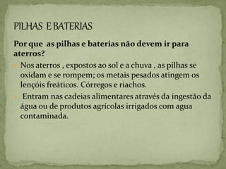 Por que as pilhas e baterias não devem ir para
aterros?
 Nos aterros , expostos ao sol e a chuva , as pilhas se
oxidam e se rompem; os metais pesados atingem os
lençóis freáticos. Córregos e riachos.
 Entram nas cadeias alimentares através da ingestão da
água ou de produtos agrícolas irrigados com agua
contaminada.
 