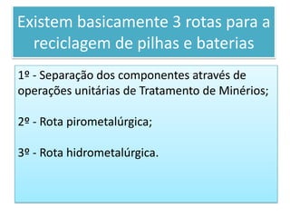 Por que as pilhas e baterias não devem ir para aterros?Nos aterros, expostas ao sol e a chuva, as pilhas se oxidam e se rompem; os metais pesados atingem os lençóis freáticos, córregos e riachos. Entram nas cadeias alimentares através da ingestão da água ou de produtos agrícolas irrigados com água contaminada.Existem basicamente 3 rotas para a reciclagem de pilhas e baterias1º - Separação dos componentes através de operações unitárias de Tratamento de Minérios;2º - Rota pirometalúrgica;3º - Rota hidrometalúrgica.