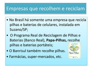 Empresas que recolhem e reciclam• No Brasil há somente uma empresa que recicla pilhas e baterias de celulares, instalada em Suzano/SP;•  O Programa Real de Reciclagem de Pilhas e Baterias (Banco Real), Papa-Pilhas, recolhe pilhas e baterias portáteis;• O Banrisul também recolhe pilhas.• Farmácias, super-mercados, etc.