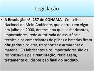 LegislaçãoA Resolução nº. 257 do CONAMA - Conselho Nacional do Meio Ambiente, que entrou em vigor em julho de 2000, determinou que os fabricantes, importadores, rede autorizada de assistência técnica e os comerciantes de pilhas e baterias ficam obrigados a coletar, transportar e armazenar o material. Os fabricantes e os importadores são os responsáveis pela reutilização, reciclagem, tratamento ou disposição final do produto.    “As pilhas e baterias que contenham em suas composições chumbo, cádmio, mercúrio e seus compostos, necessário ao funcionamento de quaisquer tipos de aparelhos,..., após seu esgotamento energético, serão entregues pelos usuários aos estabelecimentos que as comercializam ou à rede de assistência técnica autorizada pelas respectivas indústrias, para repasse aos fabricantes ou importadores, para que estes adotem diretamente, ou por meio de terceiros, os procedimentos de reutilização, reciclagem, tratamento ou disposição final ambientalmente adequado”.