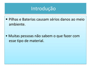   Introdução	• Pilhas e Baterias causam sérios danos ao meio ambiente.• Muitas pessoas não sabem o que fazer com esse tipo de material.